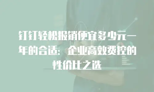 钉钉轻松报销便宜多少元一年的合适：企业高效费控的性价比之选