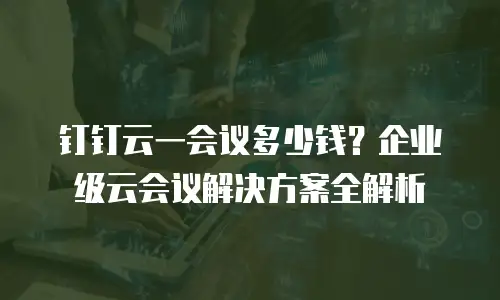 钉钉云一会议多少钱？企业级云会议解决方案全解析