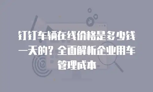 钉钉车辆在线价格是多少钱一天的？全面解析企业用车管理成本