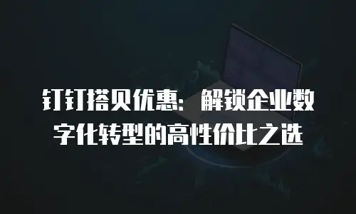 钉钉搭贝优惠：解锁企业数字化转型的高性价比之选