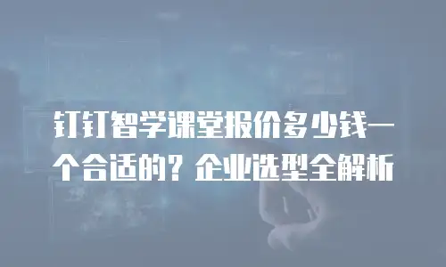 钉钉智学课堂报价多少钱一个合适的？企业选型全解析