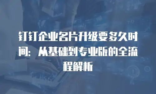 钉钉企业名片升级要多久时间：从基础到专业版的全流程解析