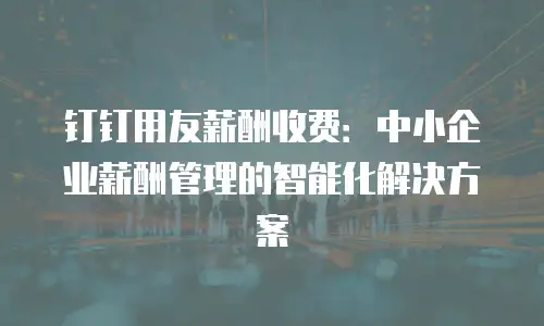 钉钉用友薪酬收费：中小企业薪酬管理的智能化解决方案