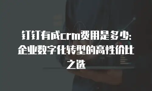 钉钉有成crm费用是多少：企业数字化转型的高性价比之选
