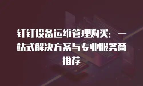 钉钉设备运维管理购买：一站式解决方案与专业服务商推荐