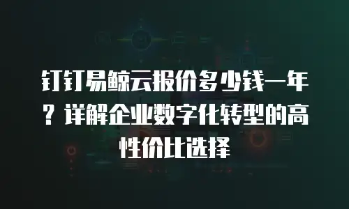 钉钉易鲸云报价多少钱一年？详解企业数字化转型的高性价比选择