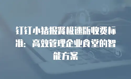 钉钉小猪报餐极速版收费标准：高效管理企业食堂的智能方案