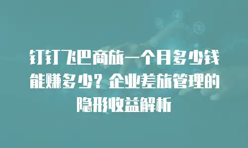 钉钉飞巴商旅一个月多少钱能赚多少？企业差旅管理的隐形收益解析