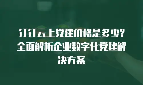 钉钉云上党建价格是多少？全面解析企业数字化党建解决方案