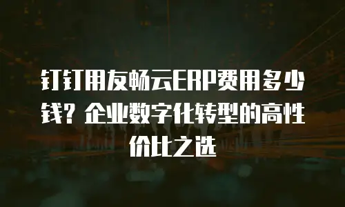 钉钉用友畅云ERP费用多少钱？企业数字化转型的高性价比之选
