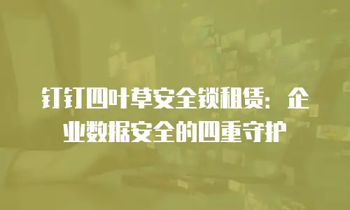 钉钉四叶草安全锁租赁：企业数据安全的四重守护