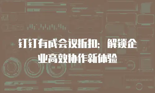 钉钉有成会议折扣：解锁企业高效协作新体验