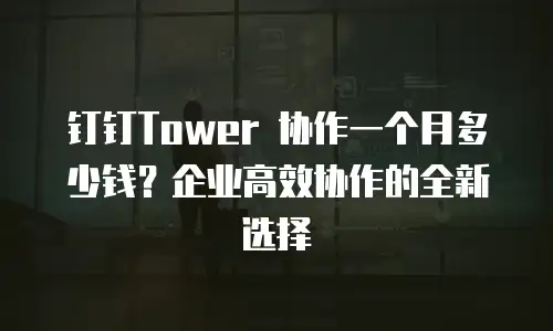 钉钉Tower 协作一个月多少钱？企业高效协作的全新选择