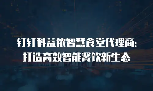 钉钉科益侬智慧食堂代理商：打造高效智能餐饮新生态