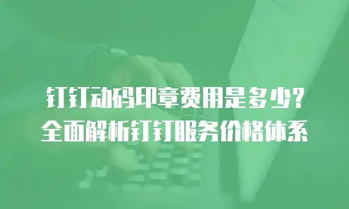 钉钉动码印章费用是多少？全面解析钉钉服务价格体系