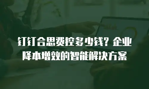 钉钉合思费控多少钱？企业降本增效的智能解决方案