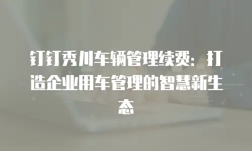 钉钉秀川车辆管理续费：打造企业用车管理的智慧新生态