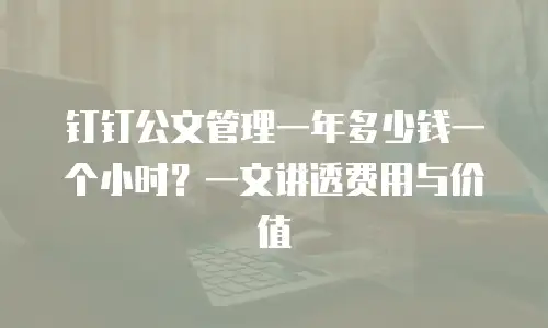 钉钉公文管理一年多少钱一个小时？一文讲透费用与价值
