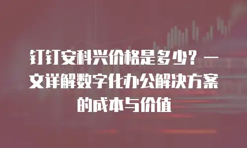 钉钉安科兴价格是多少？一文详解数字化办公解决方案的成本与价值