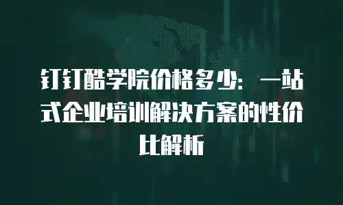钉钉酷学院价格多少：一站式企业培训解决方案的性价比解析