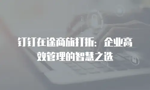 钉钉在途商旅打折：企业高效管理的智慧之选