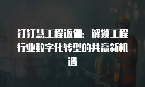 钉钉慧工程返佣：解锁工程行业数字化转型的共赢新机遇