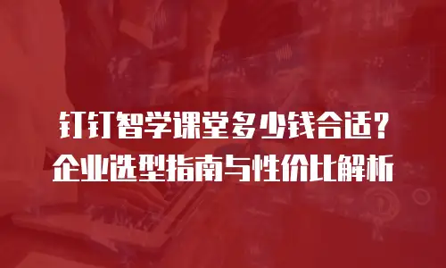 钉钉智学课堂多少钱合适？企业选型指南与性价比解析