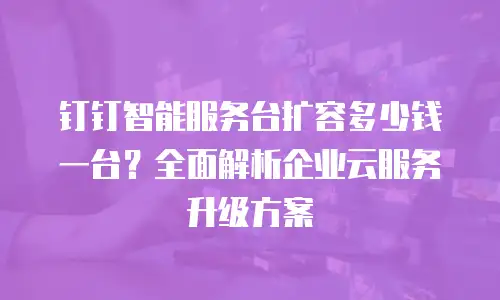 钉钉智能服务台扩容多少钱一台？全面解析企业云服务升级方案