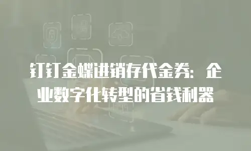 钉钉金蝶进销存代金券：企业数字化转型的省钱利器