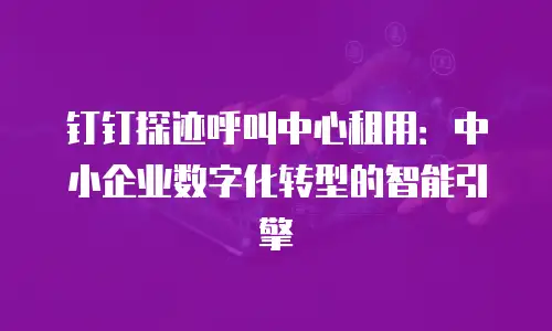 钉钉探迹呼叫中心租用：中小企业数字化转型的智能引擎