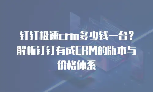 钉钉极速crm多少钱一台？解析钉钉有成CRM的版本与价格体系