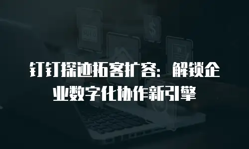 钉钉探迹拓客扩容：解锁企业数字化协作新引擎
