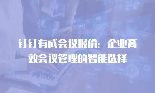 钉钉有成会议报价：企业高效会议管理的智能选择