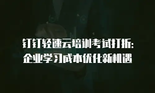 钉钉轻速云培训考试打折：企业学习成本优化新机遇