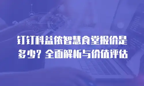 钉钉科益侬智慧食堂报价是多少？全面解析与价值评估