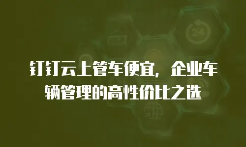 钉钉云上管车便宜，企业车辆管理的高性价比之选