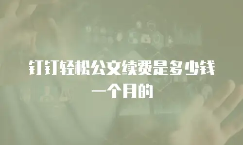 钉钉轻松公文续费是多少钱一个月的