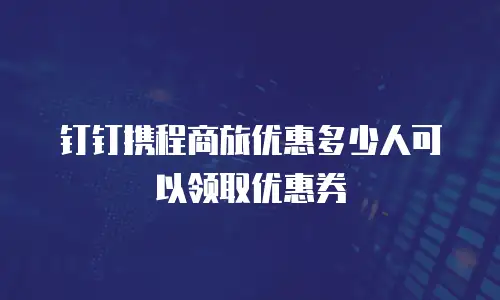 钉钉携程商旅优惠多少人可以领取优惠券