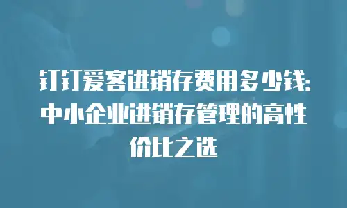 钉钉爱客进销存费用多少钱：中小企业进销存管理的高性价比之选