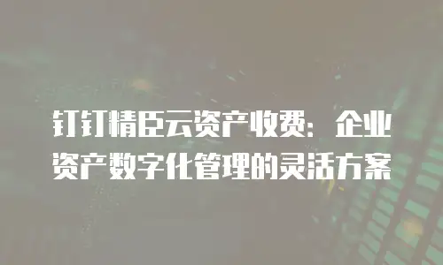 钉钉精臣云资产收费：企业资产数字化管理的灵活方案
