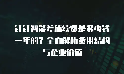 钉钉智能差旅续费是多少钱一年的？全面解析费用结构与企业价值