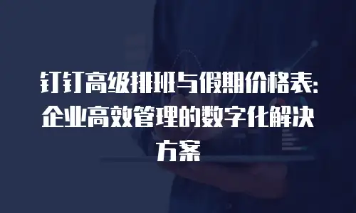 钉钉高级排班与假期价格表：企业高效管理的数字化解决方案