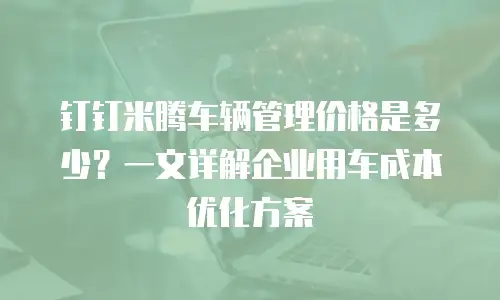 钉钉米腾车辆管理价格是多少？一文详解企业用车成本优化方案