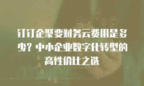 钉钉企聚变财务云费用是多少？中小企业数字化转型的高性价比之选