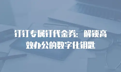 钉钉专属钉代金券：解锁高效办公的数字化钥匙