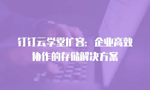 钉钉云学堂扩容：企业高效协作的存储解决方案