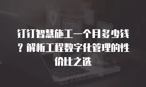 钉钉智慧施工一个月多少钱？解析工程数字化管理的性价比之选