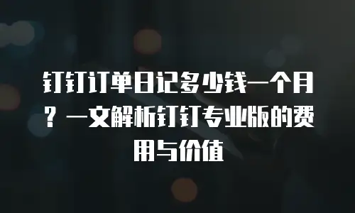 钉钉订单日记多少钱一个月？一文解析钉钉专业版的费用与价值