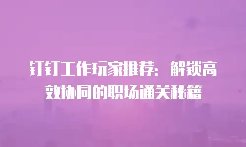 钉钉工作玩家推荐：解锁高效协同的职场通关秘籍