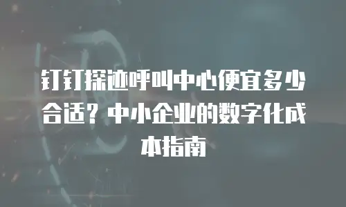 钉钉探迹呼叫中心便宜多少合适？中小企业的数字化成本指南